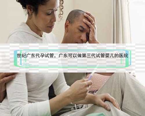 世纪广东代孕试管，广东可以做第三代试管婴儿的医院