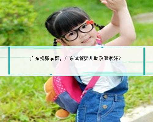 广东捐卵qq群，广东试管婴儿助孕哪家好？
