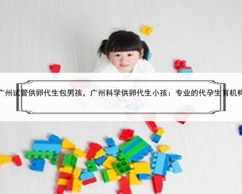 广州试管供卵代生包男孩，广州科学供卵代生小孩：专业的代孕生育机构