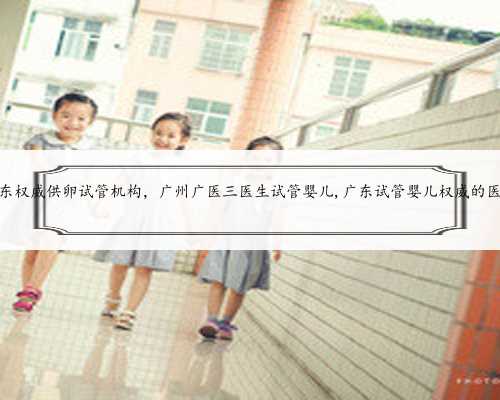 广东权威供卵试管机构，广州广医三医生试管婴儿,广东试管婴儿权威的医院