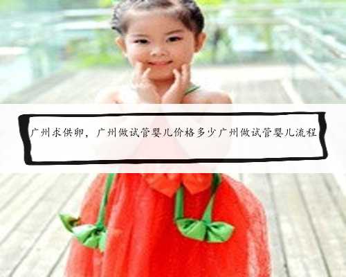 广州求供卵，广州做试管婴儿价格多少广州做试管婴儿流程