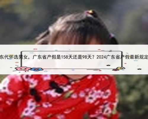 广东代怀选男女，广东省产假是158天还是98天？2024广东省产假最新规定？
