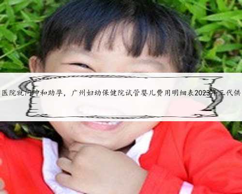 广州供卵医院就问坤和助孕，广州妇幼保健院试管婴儿费用明细表2023年三代供