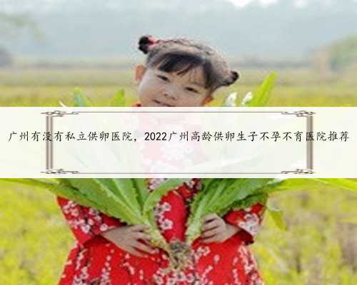 广州有没有私立供卵医院，2022广州高龄供卵生子不孕不育医院推荐