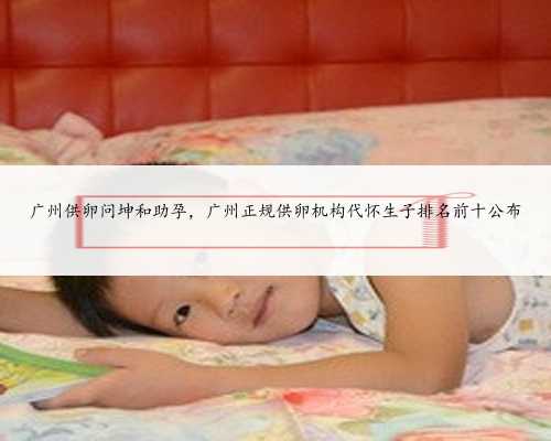 广州供卵问坤和助孕，广州正规供卵机构代怀生子排名前十公布