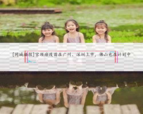 [同城播报]宫颈癌疫苗在广州、深圳上市，佛山也在计划中